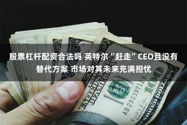 股票杠杆配资合法吗 英特尔“赶走”CEO且没有替代方案 市场对其未来充满担忧