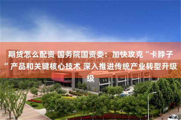 期货怎么配资 国务院国资委：加快攻克“卡脖子”产品和关键核心技术 深入推进传统产业转型升级