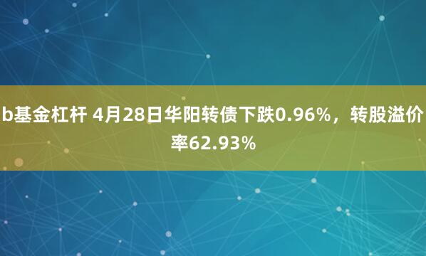 b基金杠杆 4月28日华阳转债下跌0.96%，转股溢价率62.93%