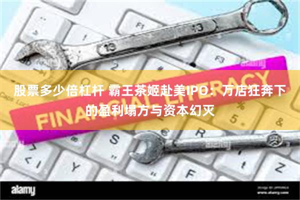 股票多少倍杠杆 霸王茶姬赴美IPO：万店狂奔下的盈利塌方与资本幻灭
