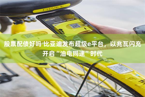股票配债好吗 比亚迪发布超级e平台，以兆瓦闪充开启“油电同速”时代