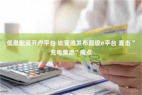 低息配资开户平台 比亚迪发布超级e平台 直击“充电焦虑”痛点
