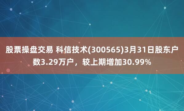 股票操盘交易 科信技术(300565)3月31日股东户数3.29万户，较上期增加30.99%