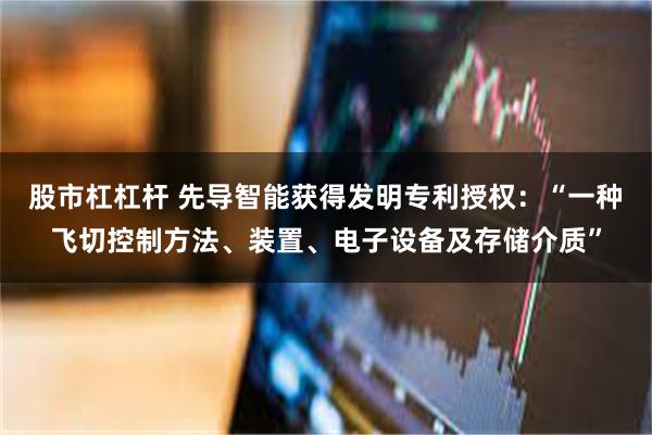 股市杠杠杆 先导智能获得发明专利授权：“一种飞切控制方法、装置、电子设备及存储介质”