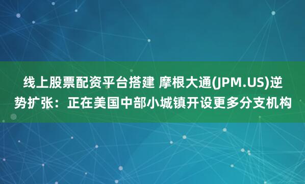 线上股票配资平台搭建 摩根大通(JPM.US)逆势扩张：正在美国中部小城镇开设更多分支机构
