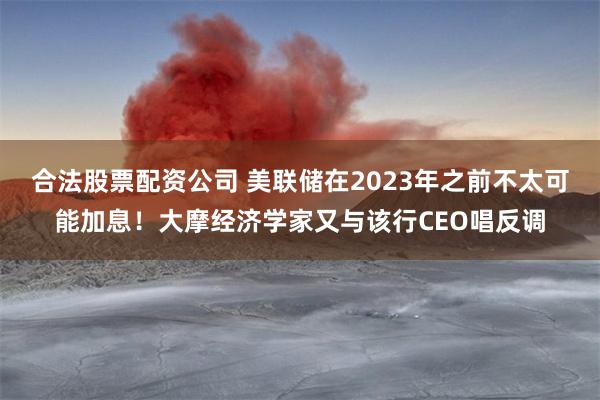 合法股票配资公司 美联储在2023年之前不太可能加息！大摩经济学家又与该行CEO唱反调