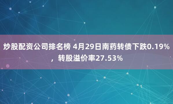 炒股配资公司排名榜 4月29日南药转债下跌0.19%，转股溢价率27.53%