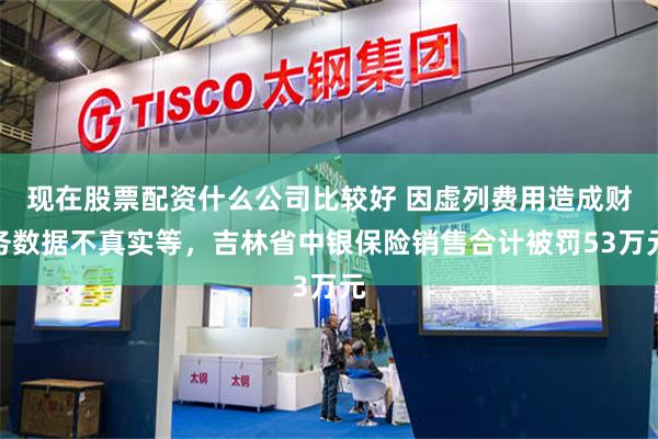 现在股票配资什么公司比较好 因虚列费用造成财务数据不真实等，吉林省中银保险销售合计被罚53万元
