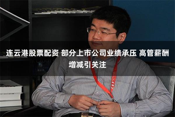 连云港股票配资 部分上市公司业绩承压 高管薪酬增减引关注