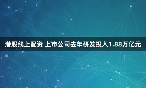 港股线上配资 上市公司去年研发投入1.88万亿元