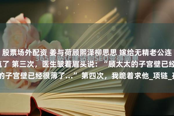 股票场外配资 姜与荷顾熙泽柳思思 嫁给无精老公连生二胎丁克前夫悔疯了 　第三次，医生皱着眉头说：“顾太太的子宫壁已经很薄了...” 　　第四次，我跪着求他_项链_孩子_脸色