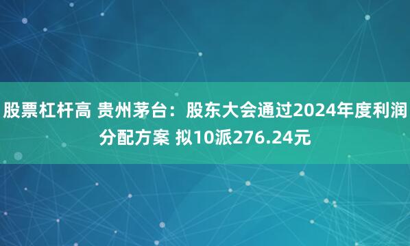 股票杠杆高 贵州茅台：股东大会通过2024年度利润分配方案 拟10派276.24元