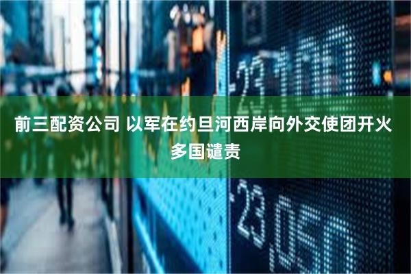 前三配资公司 以军在约旦河西岸向外交使团开火 多国谴责