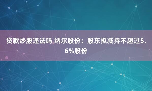 贷款炒股违法吗 纳尔股份：股东拟减持不超过5.6%股份