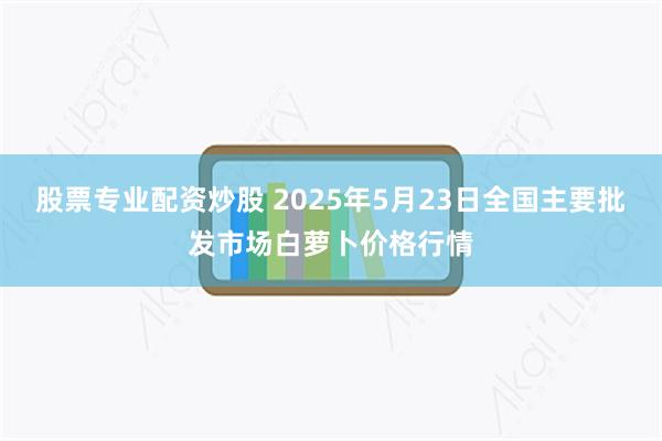 股票专业配资炒股 2025年5月23日全国主要批发市场白萝卜价格行情