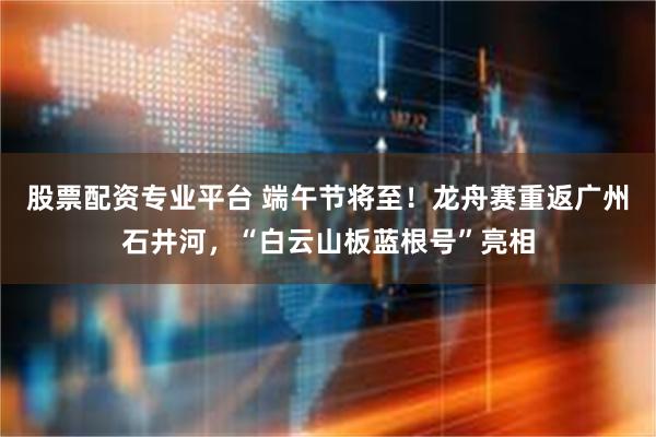 股票配资专业平台 端午节将至！龙舟赛重返广州石井河，“白云山板蓝根号”亮相