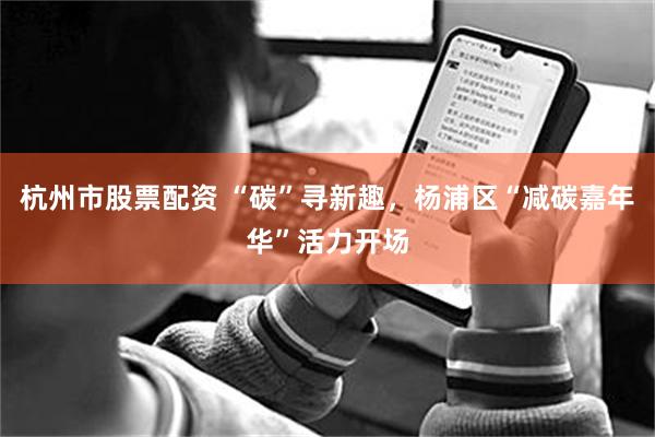 杭州市股票配资 “碳”寻新趣，杨浦区“减碳嘉年华”活力开场