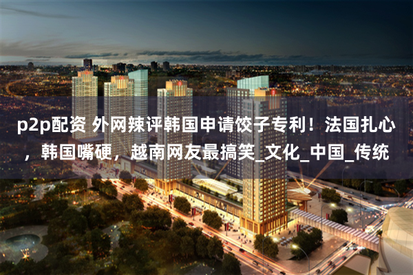 p2p配资 外网辣评韩国申请饺子专利！法国扎心，韩国嘴硬，越南网友最搞笑_文化_中国_传统