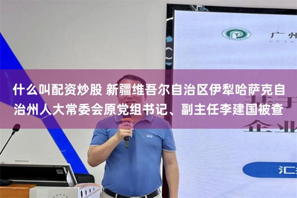 什么叫配资炒股 新疆维吾尔自治区伊犁哈萨克自治州人大常委会原党组书记、副主任李建国被查