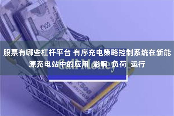 股票有哪些杠杆平台 有序充电策略控制系统在新能源充电站中的应用_影响_负荷_运行