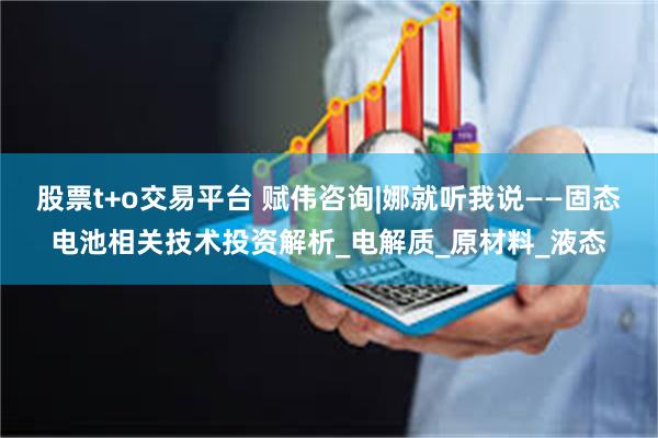 股票t+o交易平台 赋伟咨询|娜就听我说——固态电池相关技术投资解析_电解质_原材料_液态