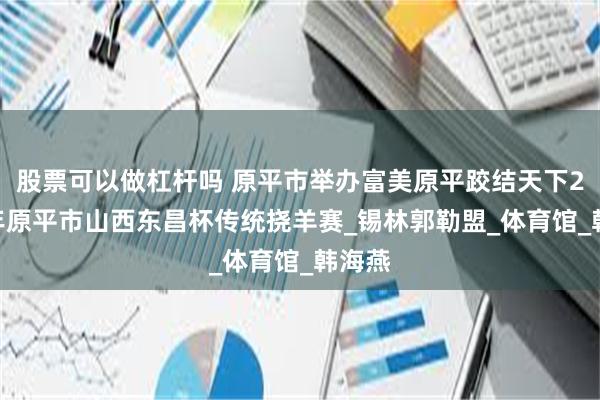股票可以做杠杆吗 原平市举办富美原平跤结天下2025年原平市山西东昌杯传统挠羊赛_锡林郭勒盟_体育馆_韩海燕