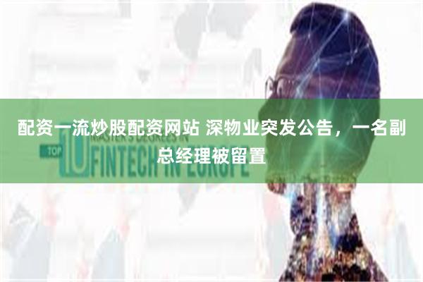 配资一流炒股配资网站 深物业突发公告，一名副总经理被留置
