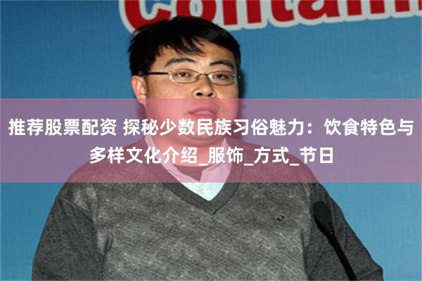 推荐股票配资 探秘少数民族习俗魅力：饮食特色与多样文化介绍_服饰_方式_节日