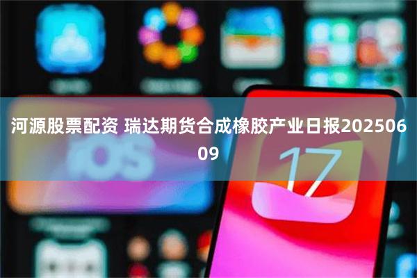 河源股票配资 瑞达期货合成橡胶产业日报20250609
