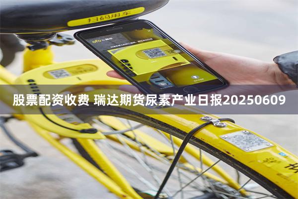 股票配资收费 瑞达期货尿素产业日报20250609