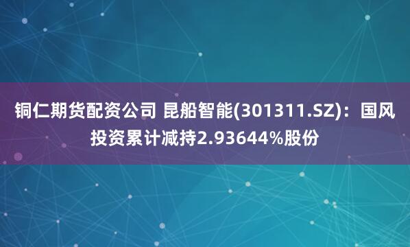 铜仁期货配资公司 昆船智能(301311.SZ)：国风投资累计减持2.93644%股份