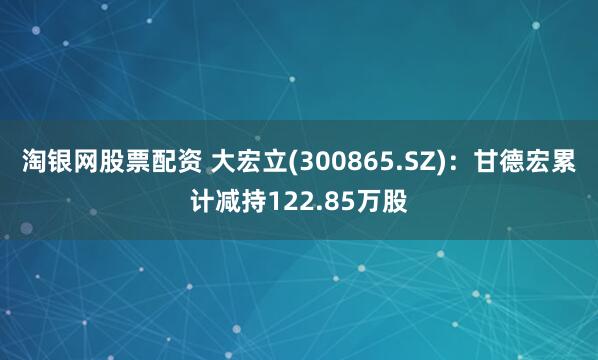 淘银网股票配资 大宏立(300865.SZ)：甘德宏累计减持122.85万股
