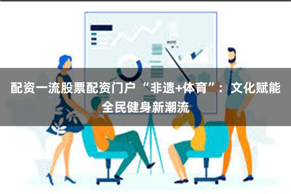 配资一流股票配资门户 “非遗+体育”：文化赋能全民健身新潮流