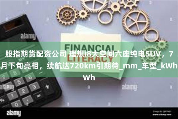 股指期货配资公司 理想i8大空间六座纯电SUV，7月下旬亮相，续航达720km引期待_mm_车型_kWh