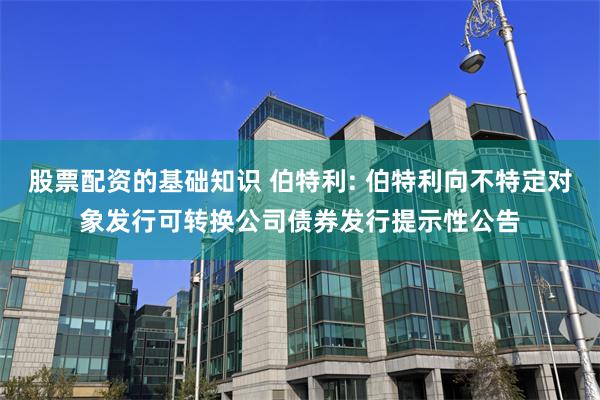 股票配资的基础知识 伯特利: 伯特利向不特定对象发行可转换公司债券发行提示性公告